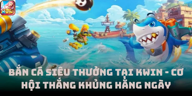 Bắn Cá Siêu Thưởng Tại Kwin - Cơ Hội Thắng Khủng Hằng Ngày